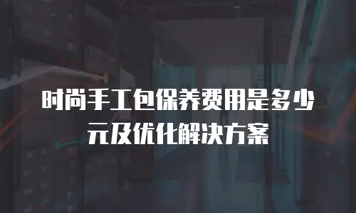 时尚手工包保养费用是多少元及优化解决方案