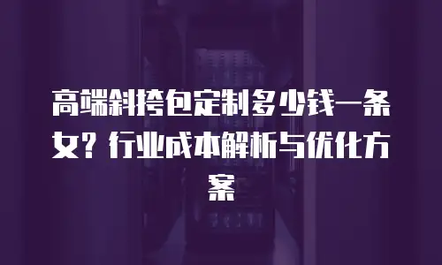 高端斜挎包定制多少钱一条女？行业成本解析与优化方案