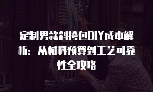 定制男款斜挎包DIY成本解析：从材料预算到工艺可靠性全攻略