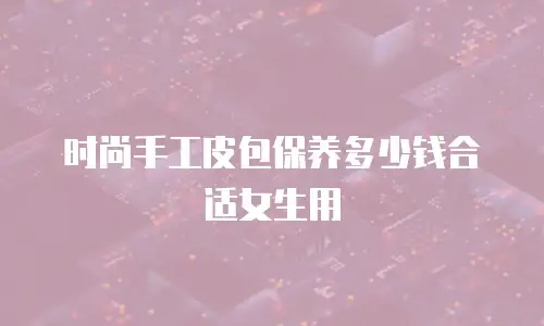时尚手工皮包保养多少钱合适女生用