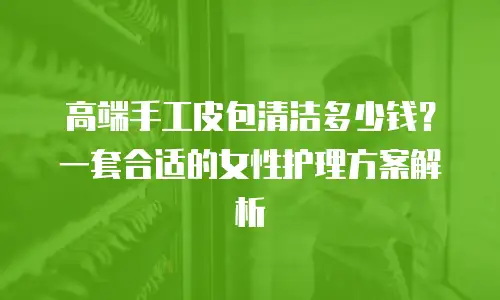 高端手工皮包清洁多少钱？一套合适的女性护理方案解析