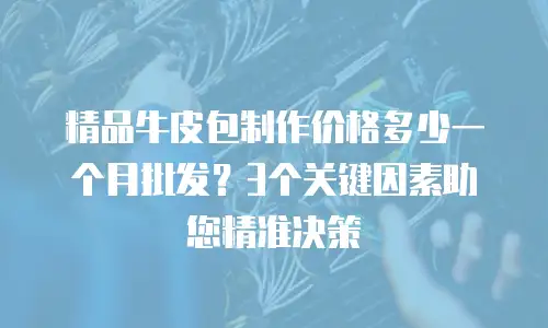 精品牛皮包制作价格多少一个月批发？3个关键因素助您精准决策