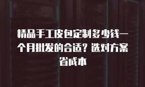 精品手工皮包定制多少钱一个月批发的合适？选对方案省成本