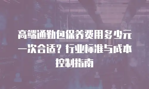 高端通勤包保养费用多少元一次合适？行业标准与成本控制指南