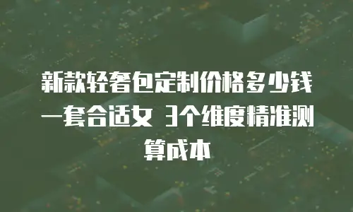新款轻奢包定制价格多少钱一套合适女 3个维度精准测算成本