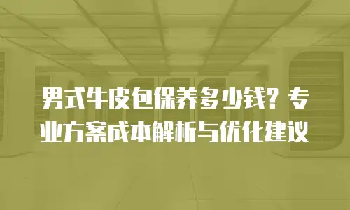 男式牛皮包保养多少钱？专业方案成本解析与优化建议