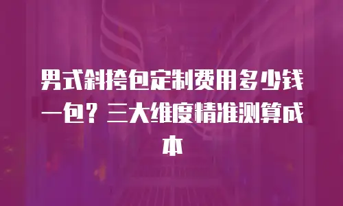 男式斜挎包定制费用多少钱一包？三大维度精准测算成本