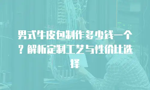 男式牛皮包制作多少钱一个？解析定制工艺与性价比选择
