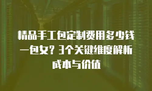精品手工包定制费用多少钱一包女？3个关键维度解析成本与价值
