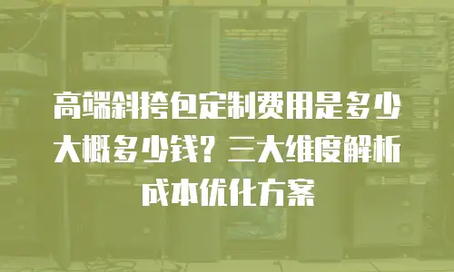 高端斜挎包定制费用是多少大概多少钱？三大维度解析成本优化方案
