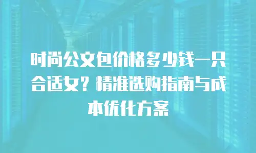 时尚公文包价格多少钱一只合适女？精准选购指南与成本优化方案