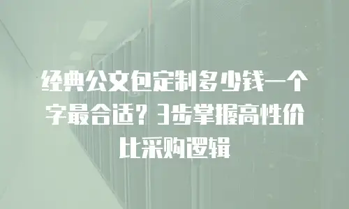 经典公文包定制多少钱一个字最合适？3步掌握高性价比采购逻辑