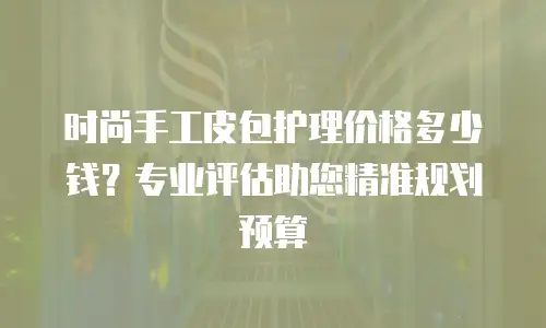 时尚手工皮包护理价格多少钱？专业评估助您精准规划预算