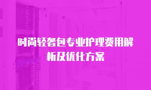 时尚轻奢包专业护理费用解析及优化方案