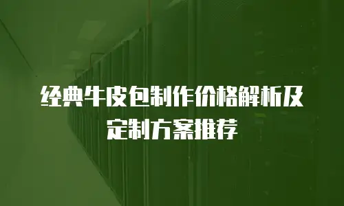 经典牛皮包制作价格解析及定制方案推荐