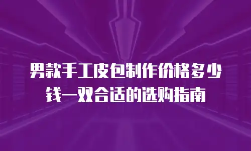 男款手工皮包制作价格多少钱一双合适的选购指南