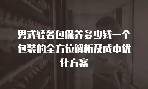 男式轻奢包保养多少钱一个包装的全方位解析及成本优化方案