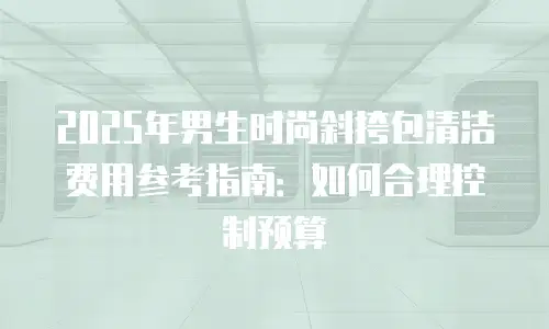 2025年男生时尚斜挎包清洁费用参考指南：如何合理控制预算