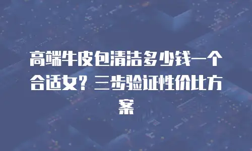 高端牛皮包清洁多少钱一个合适女？三步验证性价比方案
