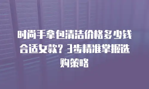 时尚手拿包清洁价格多少钱合适女款？3步精准掌握选购策略