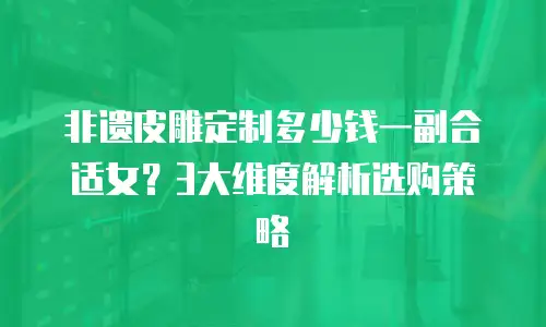 非遗皮雕定制多少钱一副合适女？3大维度解析选购策略