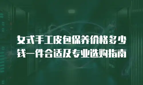 女式手工皮包保养价格多少钱一件合适及专业选购指南