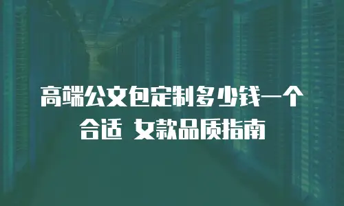 高端公文包定制多少钱一个合适 女款品质指南