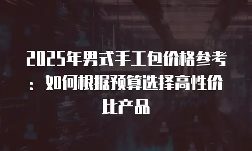 2025年男式手工包价格参考：如何根据预算选择高性价比产品