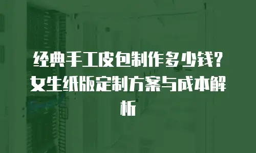 经典手工皮包制作多少钱？女生纸版定制方案与成本解析