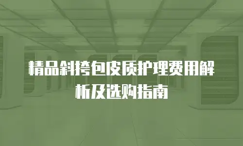 精品斜挎包皮质护理费用解析及选购指南