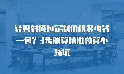 轻奢斜挎包定制价格多少钱一包？3步测算精准预算不踩坑