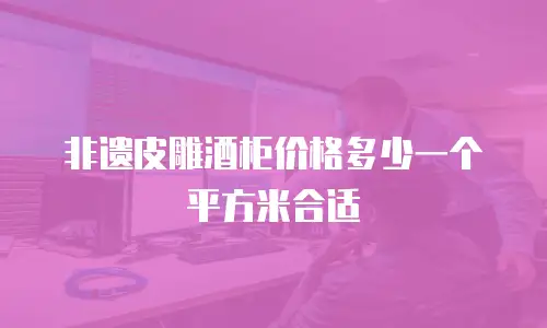 非遗皮雕酒柜价格多少一个平方米合适