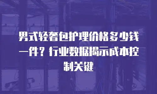 男式轻奢包护理价格多少钱一件？行业数据揭示成本控制关键
