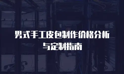 男式手工皮包制作价格分析与定制指南