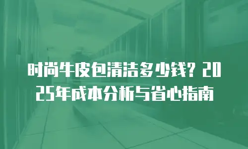 时尚牛皮包清洁多少钱？2025年成本分析与省心指南