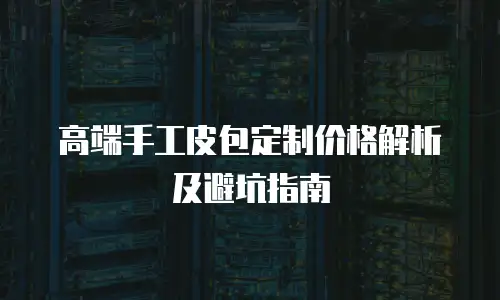 高端手工皮包定制价格解析及避坑指南