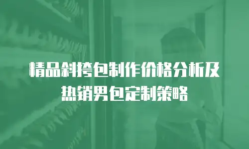 精品斜挎包制作价格分析及热销男包定制策略