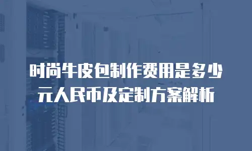 时尚牛皮包制作费用是多少元人民币及定制方案解析
