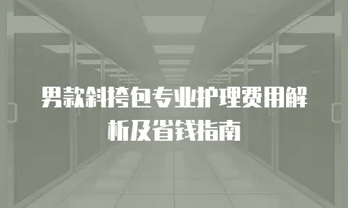 男款斜挎包专业护理费用解析及省钱指南