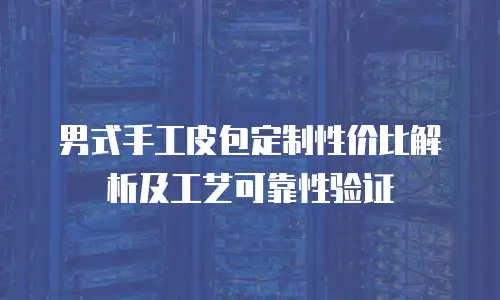 男式手工皮包定制性价比解析及工艺可靠性验证