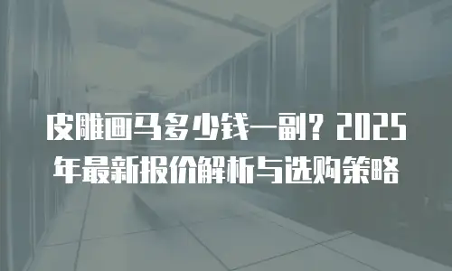 皮雕画马多少钱一副？2025年最新报价解析与选购策略