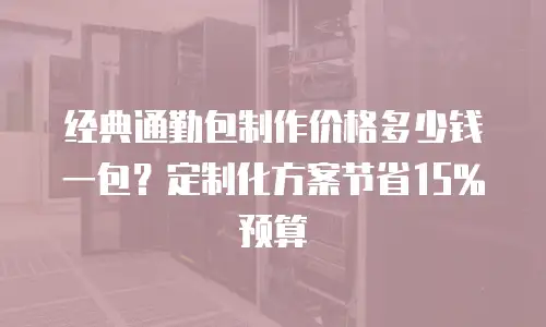 经典通勤包制作价格多少钱一包？定制化方案节省15%预算