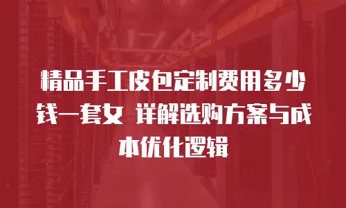 精品手工皮包定制费用多少钱一套女 详解选购方案与成本优化逻辑