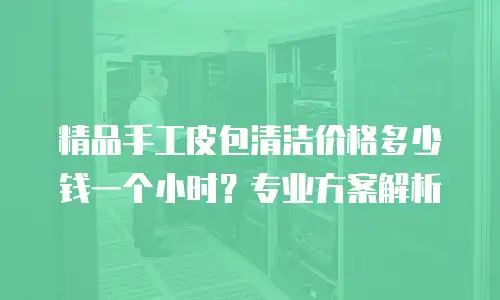 精品手工皮包清洁价格多少钱一个小时？专业方案解析