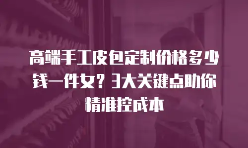 高端手工皮包定制价格多少钱一件女？3大关键点助你精准控成本