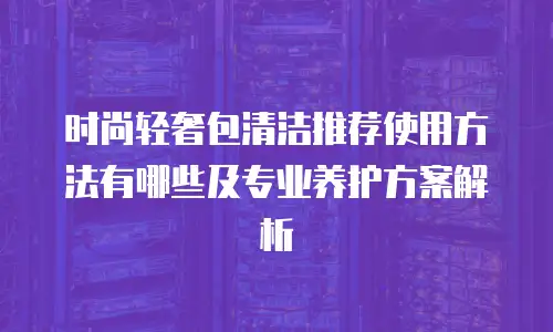 时尚轻奢包清洁推荐使用方法有哪些及专业养护方案解析