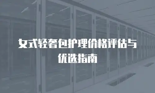 女式轻奢包护理价格评估与优选指南