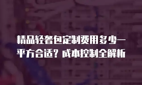 精品轻奢包定制费用多少一平方合适？成本控制全解析