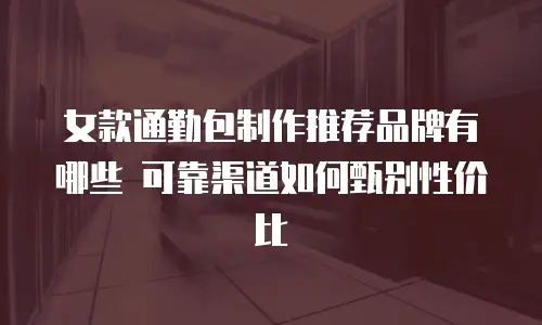 女款通勤包制作推荐品牌有哪些 可靠渠道如何甄别性价比