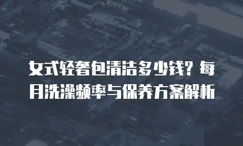 女式轻奢包清洁多少钱？每月洗澡频率与保养方案解析